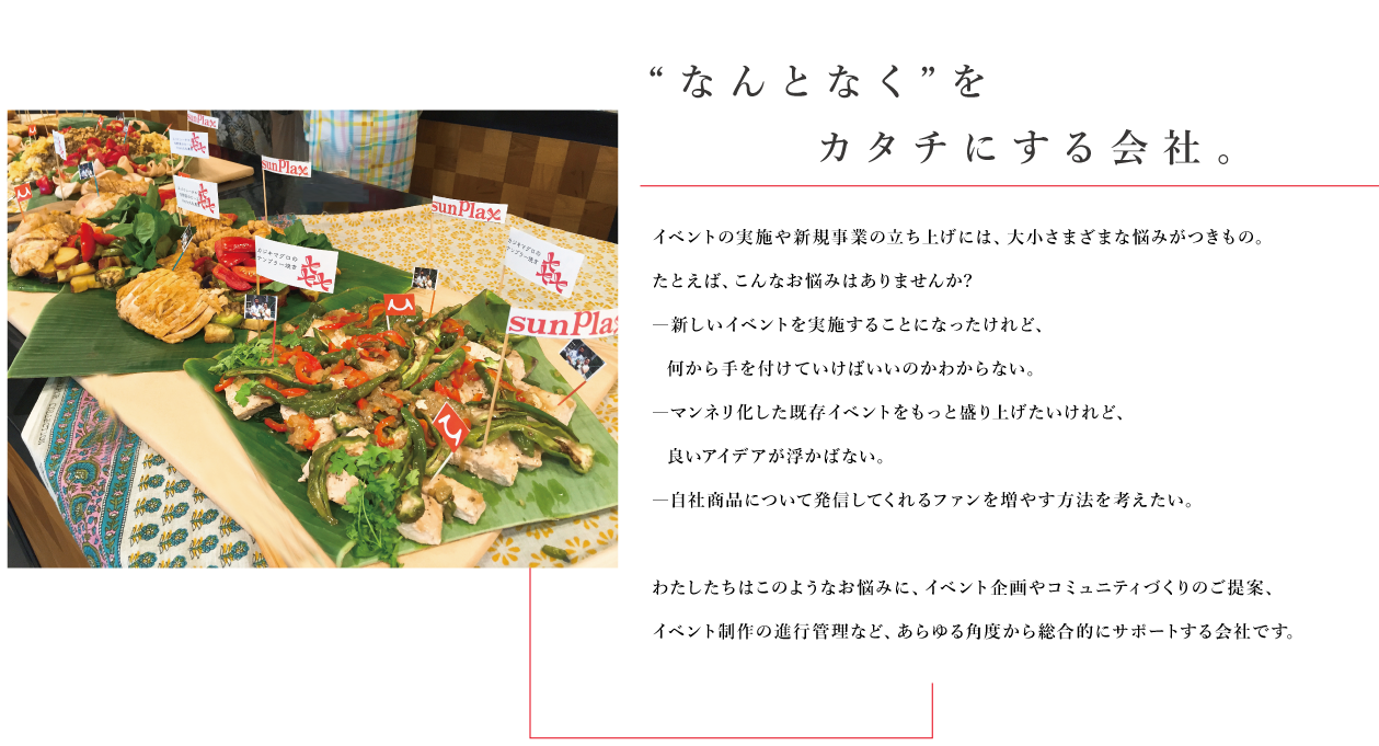 
		“なんとなく”をカタチにする会社。イベントの実施や新規事業の立ち上げには、大小さまざまな悩みがつきもの。
たとえば、こんなお悩みはありませんか?
―新しいイベントを実施することになったけれど、
  何から手を付けていけばいいのかわからない。
―マンネリ化した既存イベントをもっと盛り上げたいけれど、
  良いアイデアが浮かばない。
―自社商品について発信してくれるファンを増やす方法を考えたい。

わたしたちはこのようなお悩みに、イベント企画やコミュニティづくりのご提案、
イベント制作の進行管理など、あらゆる角度から総合的にサポートする会社です。